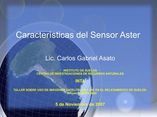 Caracterìsticas del Sensor Aster
Lic. Carlos Gabriel Asato
INSTITUTO DE SUELOS
CENTRO DE INVESTIGACIONES DE RECURSOS NATURALES
INTA
TALLER SOBRE USO DE IMÁGENES SATELITALES Y SIG EN EL RELEVAMIENTO DE SUELOS.
Proyecto AERN 5652
5 de Noviembre de 2007
 