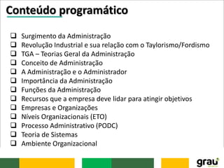 Conteúdo programático
 Surgimento da Administração
 Revolução Industrial e sua relação com o Taylorismo/Fordismo
 TGA – Teorias Geral da Administração
 Conceito de Administração
 A Administração e o Administrador
 Importância da Administração
 Funções da Administração
 Recursos que a empresa deve lidar para atingir objetivos
 Empresas e Organizações
 Níveis Organizacionais (ETO)
 Processo Administrativo (PODC)
 Teoria de Sistemas
 Ambiente Organizacional
 