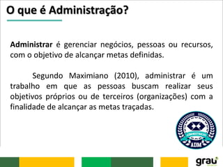 O que é Administração?
Administrar é gerenciar negócios, pessoas ou recursos,
com o objetivo de alcançar metas definidas.
Segundo Maximiano (2010), administrar é um
trabalho em que as pessoas buscam realizar seus
objetivos próprios ou de terceiros (organizações) com a
finalidade de alcançar as metas traçadas.
 