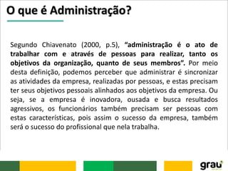 O que é Administração?
Segundo Chiavenato (2000, p.5), “administração é o ato de
trabalhar com e através de pessoas para realizar, tanto os
objetivos da organização, quanto de seus membros”. Por meio
desta definição, podemos perceber que administrar é sincronizar
as atividades da empresa, realizadas por pessoas, e estas precisam
ter seus objetivos pessoais alinhados aos objetivos da empresa. Ou
seja, se a empresa é inovadora, ousada e busca resultados
agressivos, os funcionários também precisam ser pessoas com
estas características, pois assim o sucesso da empresa, também
será o sucesso do profissional que nela trabalha.
 