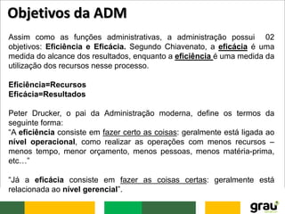 Assim como as funções administrativas, a administração possui 02
objetivos: Eficiência e Eficácia. Segundo Chiavenato, a eficácia é uma
medida do alcance dos resultados, enquanto a eficiência é uma medida da
utilização dos recursos nesse processo.
Eficiência=Recursos
Eficácia=Resultados
Peter Drucker, o pai da Administração moderna, define os termos da
seguinte forma:
“A eficiência consiste em fazer certo as coisas: geralmente está ligada ao
nível operacional, como realizar as operações com menos recursos –
menos tempo, menor orçamento, menos pessoas, menos matéria-prima,
etc…”
“Já a eficácia consiste em fazer as coisas certas: geralmente está
relacionada ao nível gerencial”.
Objetivos da ADM
 