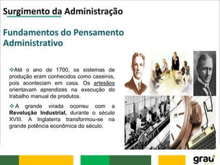 Surgimento da Administração
Fundamentos do Pensamento
Administrativo
Até o ano de 1700, os sistemas de
produção eram conhecidos como caseiros,
pois aconteciam em casa. Os artesãos
orientavam aprendizes na execução do
trabalho manual de produtos.
 A grande virada ocorreu com a
Revolução Industrial, durante o século
XVIII. A Inglaterra transformou-se na
grande potência econômica do século.
 