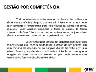 Todo administrador está sempre em busca de melhorar a
eficiência e a eficácia daquilo que ele administra e tenta usar todo
conhecimento e ferramentas para obter sucesso. Como sabemos,
segundo Peter Drucker, eficiência é fazer as coisas da forma
correta e eficácia é fazer com que as coisas certas sejam feitas.
Mas como fazer as coisas certas do jeito e do correto?
O administrador precisa ter algumas competências
competências que poderá ajuda-lo no sucesso de um projeto, em
uma tomada de decisão ou no simples dia de trabalho com sua
rotina. Essas competências combinadas, irão fazer com que a
margem de erro possa ser menor, e que você alcance seu
resultado de forma mais eficiente e eficaz.
GESTÃO POR COMPETÊNCIA
 