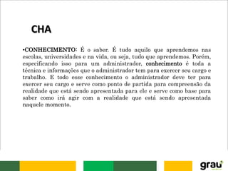 •CONHECIMENTO: É o saber. É tudo aquilo que aprendemos nas
escolas, universidades e na vida, ou seja, tudo que aprendemos. Porém,
especificando isso para um administrador, conhecimento é toda a
técnica e informações que o administrador tem para exercer seu cargo e
trabalho. E todo esse conhecimento o administrador deve ter para
exercer seu cargo e serve como ponto de partida para compreensão da
realidade que está sendo apresentada para ele e serve como base para
saber como irá agir com a realidade que está sendo apresentada
naquele momento.
CHA
 