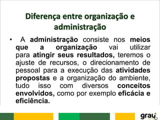 Diferença entre organização e
administração
• A administração consiste nos meios
que a organização vai utilizar
para atingir seus resultados, teremos o
ajuste de recursos, o direcionamento de
pessoal para a execução das atividades
propostas e a organização do ambiente,
tudo isso com diversos conceitos
envolvidos, como por exemplo eficácia e
eficiência.
 