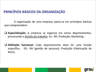 A organização de uma empresa apoia-se em princípios básicos
que compreendem:
 Especialização: A empresa se organiza em vários departamentos,
provocando a divisão do trabalho. Ex.: RH, Produção, Marketing.
 Definição funcional: Cada departamento deve ter uma função
específica. . EX.: RH (gestão de pessoas); Produção (Fabricação de
bens).
PRINCÍPIOS BÁSICOS DA ORGANIZAÇÃO
 