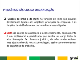  Funções de linha e de staff: As funções de linha são aquelas
diretamente ligadas aos objetivos principais da empresa, e as
funções de staff não se encontram diretamente ligadas.
 Staff são cargos de assessoria e aconselhamento, normalmente
é um profissional especializado que auxilia um cargo linha da
alta hierarquia. Ex.: Assessor jurídico, ele não recebe ordens,
mas ajuda a direção nos assuntos legais, assim como o consultor
de segurança do trabalho.
PRINCÍPIOS BÁSICOS DA ORGANIZAÇÃO
 