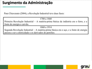 Surgimento da Administração
Para Chiavenato (2004), a Revolução Industrial teve duas fases:
1780 a 1860
Primeira Revolução Industrial – A matéria-prima básica da indústria era o ferro, e a
fonte de energia o carvão.
1860 a 1914
Segunda Revolução Industrial – A matéria-prima básica era o aço, e a fonte de energia
passou a ser a eletricidade e os derivados do petróleo.
 