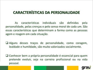 CARACTERÍSTICAS DA PERSONALIDADE
As características individuais são definidas pela
personalidade, pelas crenças e pelo senso moral de cada um. São
essas características que determinam a forma como as pessoas
agem e reagem em cada situação.
 Alguns desses traços de personalidade, como coragem,
lealdade e humildade, são muito valorizados socialmente.
 Conhecer bem a própria personalidade é essencial para quem
pretende evoluir, seja na carreira profissional ou na vida
pessoal.
 