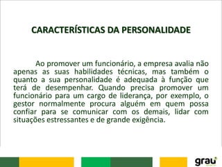 CARACTERÍSTICAS DA PERSONALIDADE
Ao promover um funcionário, a empresa avalia não
apenas as suas habilidades técnicas, mas também o
quanto a sua personalidade é adequada à função que
terá de desempenhar. Quando precisa promover um
funcionário para um cargo de liderança, por exemplo, o
gestor normalmente procura alguém em quem possa
confiar para se comunicar com os demais, lidar com
situações estressantes e de grande exigência.
 