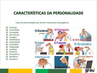 CARACTERÍSTICAS DA PERSONALIDADE
Traços de personalidade que são bem-vistos pelos empregadores
 Ambição:
 Criatividade
 Compaixão
 Consciência
 Coragem
 Flexibilidade
 Honestidade
 Humildade
 Integridade
 Lealdade
 Paciência
 Persistência
 Resiliência
 Disciplina
 