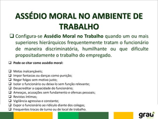 ASSÉDIO MORAL NO AMBIENTE DE
TRABALHO
 Configura-se Assédio Moral no Trabalho quando um ou mais
superiores hierárquicos frequentemente tratam o funcionário
de maneira discriminatória, humilhante ou que dificulte
propositadamente o trabalho do empregado.
 Pode-se citar como assédio moral:
 Metas inalcançáveis;
 Impor fantasias ou danças como punição;
 Negar folgas sem motivo justo;
 Isolar o funcionário ou deixa-lo sem função relevante;
 Desacreditar a capacidade do funcionário;
 Ameaças, acusações sem fundamento e ofensas pessoais;
 Revistas íntimas;
 Vigilância agressiva e constante;
 Expor o funcionário ao ridículo diante dos colegas;
 Frequentes trocas de turno ou de local de trabalho.
 