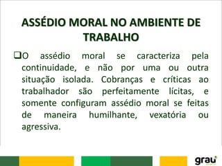 ASSÉDIO MORAL NO AMBIENTE DE
TRABALHO
O assédio moral se caracteriza pela
continuidade, e não por uma ou outra
situação isolada. Cobranças e críticas ao
trabalhador são perfeitamente lícitas, e
somente configuram assédio moral se feitas
de maneira humilhante, vexatória ou
agressiva.
 