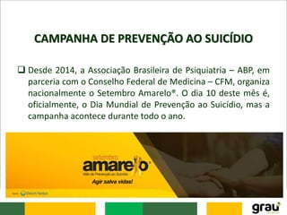 CAMPANHA DE PREVENÇÃO AO SUICÍDIO
 Desde 2014, a Associação Brasileira de Psiquiatria – ABP, em
parceria com o Conselho Federal de Medicina – CFM, organiza
nacionalmente o Setembro Amarelo®. O dia 10 deste mês é,
oficialmente, o Dia Mundial de Prevenção ao Suicídio, mas a
campanha acontece durante todo o ano.
 