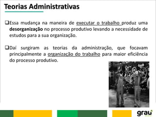 Teorias Administrativas
Essa mudança na maneira de executar o trabalho produz uma
desorganização no processo produtivo levando a necessidade de
estudos para a sua organização.
Daí surgiram as teorias da administração, que focavam
principalmente a organização do trabalho para maior eficiência
do processo produtivo.
 