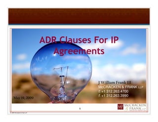 ADR Clauses For IP
                                 Agreements


                                            J William Frank III
                                            McCRACKEN & FRANK LLP
                                            t: +1 312.263.4700
                                            f: +1 312.263.3990
     May 19, 2009

                                        1
© 2009 McCracken & Frank LLP
 