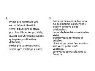 3.  Primo pro nummata vini ex hac bibunt libertini; semel bibunt pro captivis, post hec bibunt ter pro vivis, quater pro Christianis cunctis, quinquies pro fidelibus defunctis, sexies pro sororibus vanis, septies pro militibus silvanis,  3.  Primeiro pela conta do vinho,  do qual bebem os libertinos;  bebem de novo pelos prisioneiros,  depois bebem três vezes pelos vivos,  quatro vezes por todos os cristãos,  cinco vezes pelos fiéis mortos,  seis vezes pelas irmãs vaidosas,  sete vezes pelos soldados da floresta.  