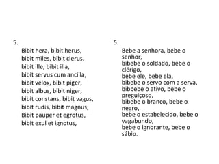 5.  Bibit hera, bibit herus, bibit miles, bibit clerus, bibit ille, bibit illa, bibit servus cum ancilla, bibit velox, bibit piger, bibit albus, bibit niger, bibit constans, bibit vagus, bibit rudis, bibit magnus,  Bibit pauper et egrotus, bibit exul et ignotus, 5. Bebe a senhora, bebe o senhor,  bibebe o soldado, bebe o clérigo,  bebe ele, bebe ela,  bibebe o servo com a serva,  bibbebe o ativo, bebe o preguiçoso,  bibebe o branco, bebe o negro,  bebe o estabelecido, bebe o vagabundo,  bebe o ignorante, bebe o sábio.  