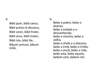 6. Bibit puer, bibit canus, Bibit prelus et decanus, Bibit soror, bibit frater, Bibit anus, bibit mater, Bibit iste, bibit ille, Bibunt centum, bibunt mille. 6. Bebe o pobre, bebe o doente,  bebe o exilado e o desconhecido,  bebe o menino, bebe o velho,  bebe o chefe e o diácono,  bebe a irmã, bebe o irmão,  bebe a anciã, bebe a mãe,  bebe esta, bebe aquele,  bebem cem, bebem mil.  