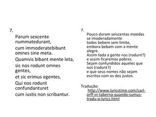 7. Parum sexcente nummatedurant, cum immoderatebibunt omnes sine meta. Quamvis bibant mente leta, sic nos rodunt omnes gentes, et sic erimus egentes. Qui nos rodunt confundanturet cum iustis non scribantur.  7. Pouco duram seiscentas moedas  se imoderadamente  todos bebem sem limite,  embora bebam com a mente alegre.  Assim toda a gente nos (rodunt?)  e assim ficaremos pobres.  Sejam confundidos aqueles que nos (rodunt?)  e que seus nomes não sejam escritos com os dos justos. Tradução:   http://www.lyricstime.com/carl-orff-in-taberna-quando-sumus-tradu-o-lyrics.html 