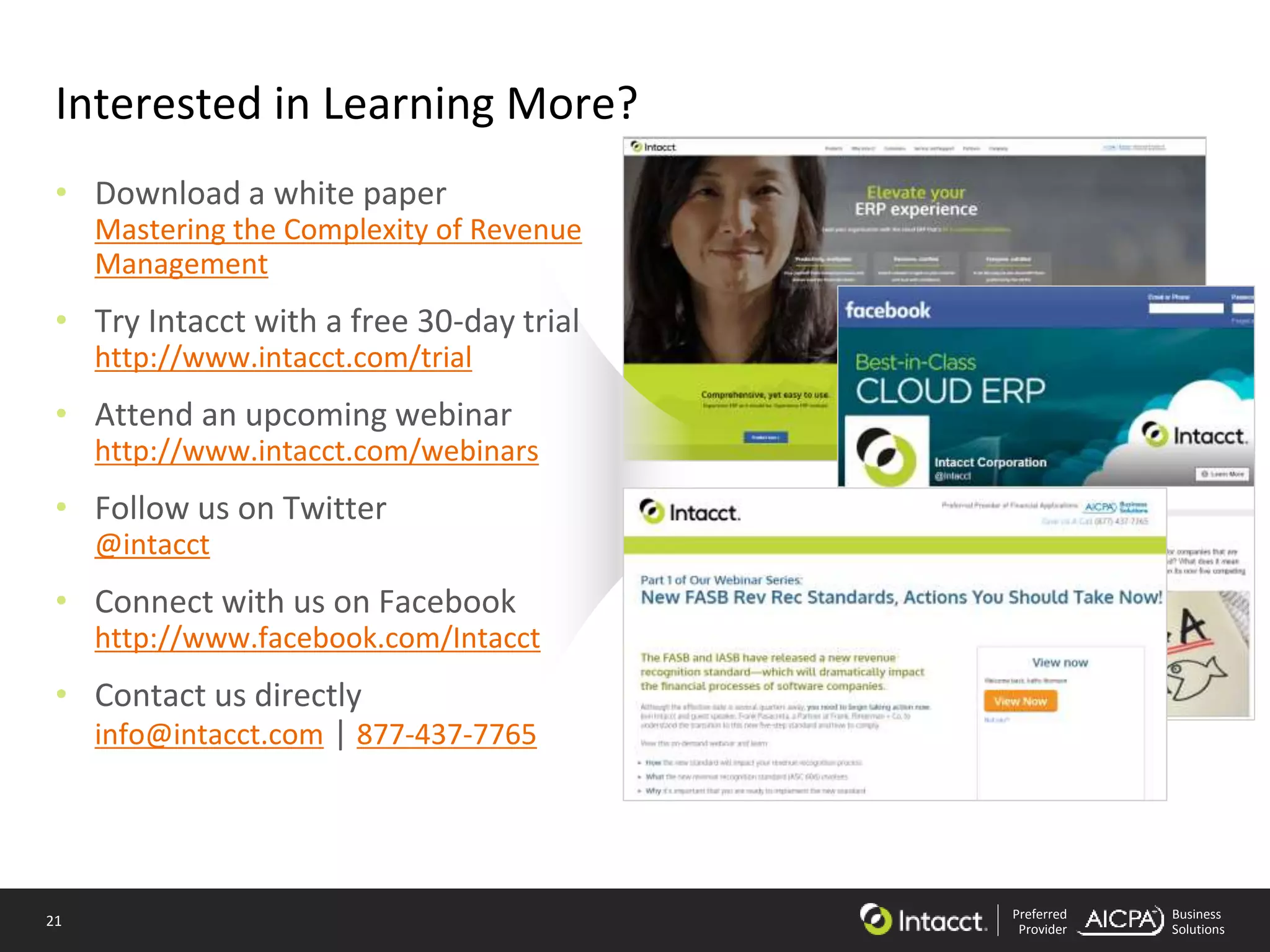 21 Preferred
Provider
Business
Solutions
Interested in Learning More?
• Download a white paper
Mastering the Complexity of Revenue
Management
• Try Intacct with a free 30-day trial
http://www.intacct.com/trial
• Attend an upcoming webinar
http://www.intacct.com/webinars
• Follow us on Twitter
@intacct
• Connect with us on Facebook
http://www.facebook.com/Intacct
• Contact us directly
info@intacct.com | 877-437-7765
 