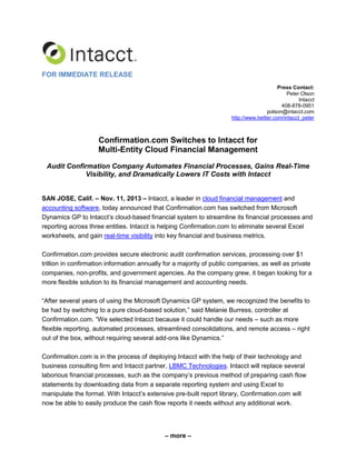 FOR IMMEDIATE RELEASE
Press Contact:
Peter Olson
Intacct
408-878-0951
polson@intacct.com
http://www.twitter.com/intacct_peter

Confirmation.com Switches to Intacct for
Multi-Entity Cloud Financial Management
Audit Confirmation Company Automates Financial Processes, Gains Real-Time
Visibility, and Dramatically Lowers IT Costs with Intacct
SAN JOSE, Calif. – Nov. 11, 2013 – Intacct, a leader in cloud financial management and
accounting software, today announced that Confirmation.com has switched from Microsoft
Dynamics GP to Intacct’s cloud-based financial system to streamline its financial processes and
reporting across three entities. Intacct is helping Confirmation.com to eliminate several Excel
worksheets, and gain real-time visibility into key financial and business metrics.
Confirmation.com provides secure electronic audit confirmation services, processing over $1
trillion in confirmation information annually for a majority of public companies, as well as private
companies, non-profits, and government agencies. As the company grew, it began looking for a
more flexible solution to its financial management and accounting needs.
“After several years of using the Microsoft Dynamics GP system, we recognized the benefits to
be had by switching to a pure cloud-based solution,” said Melanie Burress, controller at
Confirmation.com. “We selected Intacct because it could handle our needs – such as more
flexible reporting, automated processes, streamlined consolidations, and remote access – right
out of the box, without requiring several add-ons like Dynamics.”
Confirmation.com is in the process of deploying Intacct with the help of their technology and
business consulting firm and Intacct partner, LBMC Technologies. Intacct will replace several
laborious financial processes, such as the company’s previous method of preparing cash flow
statements by downloading data from a separate reporting system and using Excel to
manipulate the format. With Intacct’s extensive pre-built report library, Confirmation.com will
now be able to easily produce the cash flow reports it needs without any additional work.

– more –

 