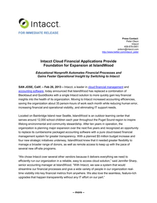 – more –
FOR IMMEDIATE RELEASE
Press Contact:
Peter Olson
Intacct
408-878-0951
polson@intacct.com
http://www.twitter.com/intacct_peter
Intacct Cloud Financial Applications Provide
Foundation for Expansion at IslandWood
Educational Nonprofit Automates Financial Processes and
Gains Faster Operational Insight by Switching to Intacct
SAN JOSE, Calif. – Feb 26, 2013 – Intacct, a leader in cloud financial management and
accounting software, today announced that IslandWood has replaced a combination of
Blackbaud and QuickBooks with a single Intacct solution to more quickly gain key financial
insights into the health of its organization. Moving to Intacct increased accounting efficiencies,
saving the organization about 35 person-hours of work each month while reducing human error,
increasing financial and operational visibility, and eliminating IT support needs.
Located on Bainbridge Island near Seattle, IslandWood is an outdoor learning center that
serves around 12,000 school children each year throughout the Puget Sound region to inspire
lifelong environmental and community stewardship. After ten years in operation, the
organization is planning major expansion over the next five years and recognized an opportunity
to replace its cumbersome packaged accounting software with a pure cloud-based financial
management system for greater transparency. With a planned $5 million budget increase and
four new strategic initiatives underway, IslandWood knew that it needed greater flexibility to
manage a broader range of donors, as well as remote access to keep up with the pace of
several new off-site programs.
“We chose Intacct over several other vendors because it delivers everything we need to
efficiently run our organization in a reliable, easy to access cloud solution,” said Jennifer Sharp,
senior accounting manager at IslandWood. “With Intacct, we saw a system that would
streamline our financial processes and give a wide variety of people in our organization real-
time visibility into key financial metrics from anywhere. We also love the seamless, feature-rich
upgrades that happen transparently without any IT effort on our part.”
 