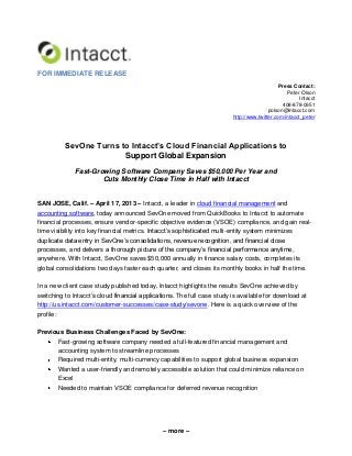 – more –
FOR IMMEDIATE RELEASE
Press Contact:
Peter Olson
Intacct
408-878-0951
polson@intacct.com
http://www.twitter.com/intacct_peter
SevOne Turns to Intacct’s Cloud Financial Applications to
Support Global Expansion
Fast-Growing Software Company Saves $50,000 Per Year and
Cuts Monthly Close Time in Half with Intacct
SAN JOSE, Calif. – April 17, 2013 – Intacct, a leader in cloud financial management and
accounting software, today announced SevOne moved from QuickBooks to Intacct to automate
financial processes, ensure vendor-specific objective evidence (VSOE) compliance, and gain real-
time visibility into key financial metrics. Intacct’s sophisticated multi-entity system minimizes
duplicate data entry in SevOne’s consolidations, revenue recognition, and financial close
processes, and delivers a thorough picture of the company’s financial performance anytime,
anywhere. With Intacct, SevOne saves $50,000 annually in finance salary costs, completes its
global consolidations two days faster each quarter, and closes its monthly books in half the time.
In a new client case study published today, Intacct highlights the results SevOne achieved by
switching to Intacct’s cloud financial applications. The full case study is available for download at
http://us.intacct.com/customer-successes/case-study/sevone. Here is a quick overview of the
profile:
Previous Business Challenges Faced by SevOne:
Fast-growing software company needed a full-featured financial management and
accounting system to streamline processes
Required multi-entity, multi-currency capabilities to support global business expansion
Wanted a user-friendly and remotely accessible solution that could minimize reliance on
Excel
Needed to maintain VSOE compliance for deferred revenue recognition
 