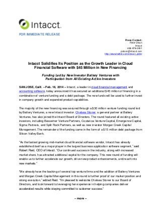 FOR IMMEDIATE RELEASE
Press Contact:
Peter Olson
Intacct
408-878-0951
polson@intacct.com
http://www.twitter.com/intacct_peter

Intacct Solidifies Its Position as the Growth Leader in Cloud
Financial Software with $45 Million in New Financing
Funding Led by New Investor Battery Ventures with
Participation from All Existing Active Investors
SAN JOSE, Calif. – Feb. 18, 2014 – Intacct, a leader in cloud financial management and
accounting software, today announced it has secured an additional $45 million of financing in a
combination of venture funding and a debt package. The new funds will be used to further invest
in company growth and expanded product capabilities.
The majority of the new financing was secured through a $30 million venture funding round led
by Battery Ventures, a new Intacct investor. Chelsea Stoner, a general partner at Battery
Ventures, has also joined the Intacct Board of Directors. The round featured all existing active
investors, including Bessemer Venture Partners, Costanoa Venture Capital, Emergence Capital,
Sigma Partners, and Split Rock Partners, as well as new investor Morgan Creek Capital
Management. The remainder of the funding came in the form of a $15 million debt package from
Silicon Valley Bank.
“As the fastest growing mid-market cloud financial software vendor, Intacct has already
established itself as a major player in the largest business application software segment,” said
Robert Reid, CEO of Intacct. “Our continued success in the industry, along with increased
market share, has attracted additional capital for the company. This new round of funding will
enable us to further accelerate our growth, drive new product enhancements, and reach into
new markets.”
“We already have the backing of several top venture firms and the addition of Battery Ventures
and Morgan Creek Capital Management in this round is further proof of our market position and
strong execution,” added Reid. “I’m pleased to welcome Chelsea Stoner to our Board of
Directors, and look forward to leveraging her experience in helping companies deliver
accelerated results while staying committed to customer success.”
– more –

 