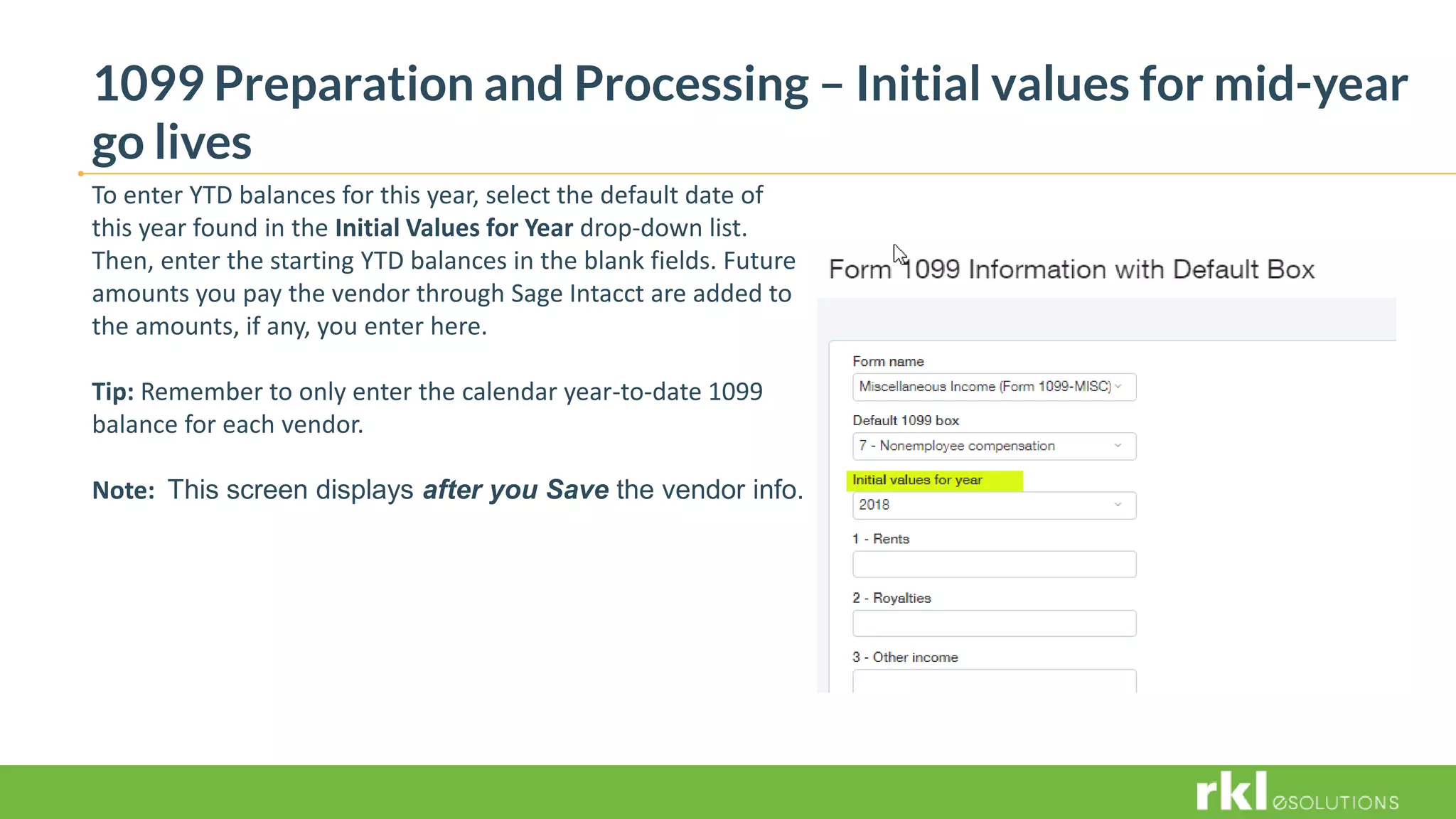 1099 Preparation and Processing – Initial values for mid-year
go lives
To enter YTD balances for this year, select the default date of
this year found in the Initial Values for Year drop-down list.
Then, enter the starting YTD balances in the blank fields. Future
amounts you pay the vendor through Sage Intacct are added to
the amounts, if any, you enter here.
Tip: Remember to only enter the calendar year-to-date 1099
balance for each vendor.
Note: This screen displays after you Save the vendor info.
 