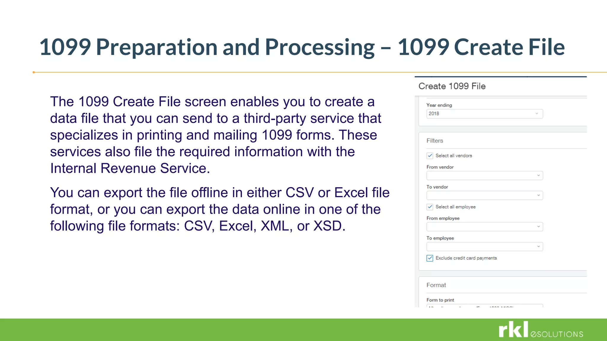 1099 Preparation and Processing – 1099 Create File
The 1099 Create File screen enables you to create a
data file that you can send to a third-party service that
specializes in printing and mailing 1099 forms. These
services also file the required information with the
Internal Revenue Service.
You can export the file offline in either CSV or Excel file
format, or you can export the data online in one of the
following file formats: CSV, Excel, XML, or XSD.
 