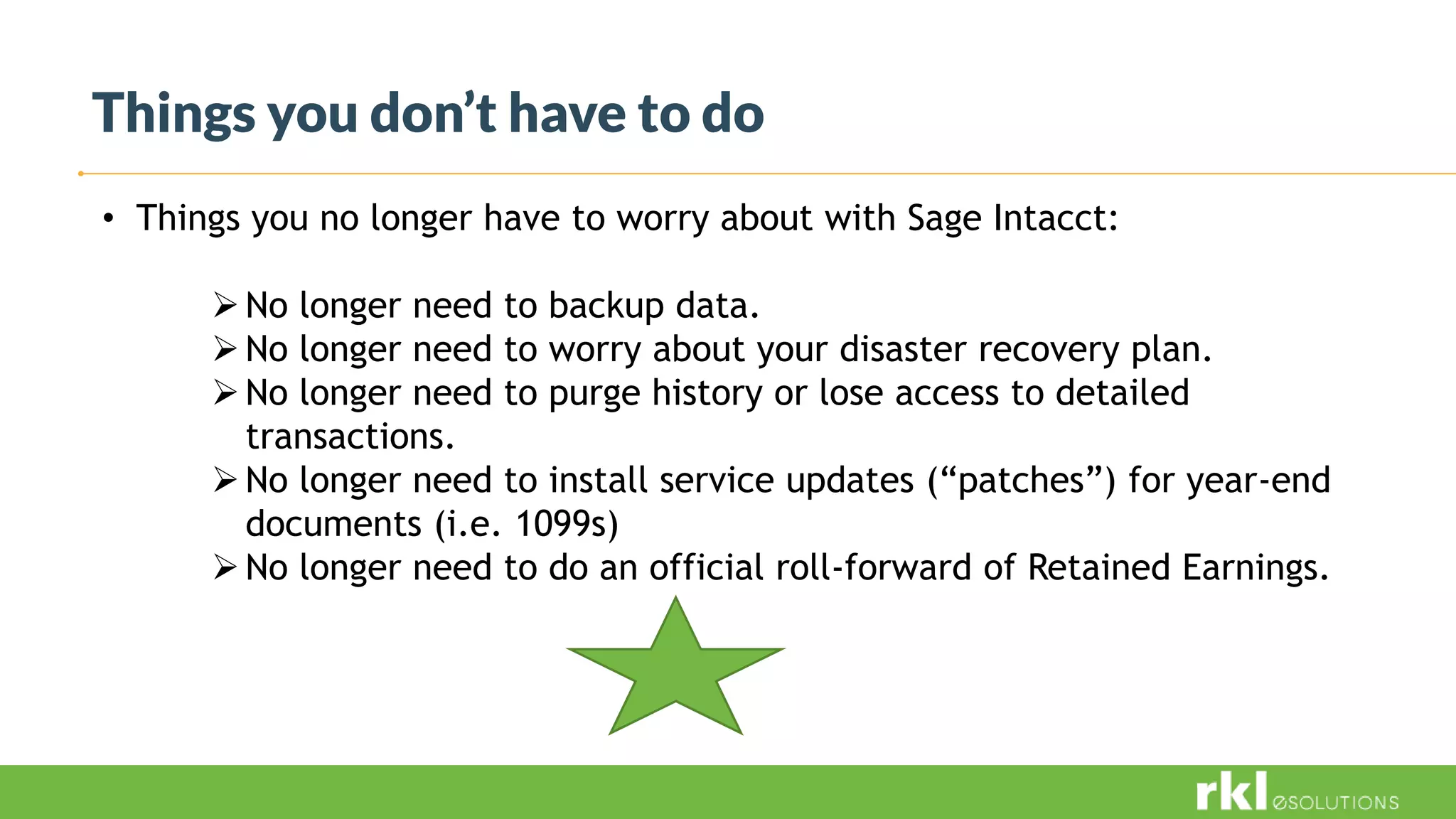 Things you don’t have to do
• Things you no longer have to worry about with Sage Intacct:
No longer need to backup data.
No longer need to worry about your disaster recovery plan.
No longer need to purge history or lose access to detailed
transactions.
No longer need to install service updates (“patches”) for year-end
documents (i.e. 1099s)
No longer need to do an official roll-forward of Retained Earnings.
 