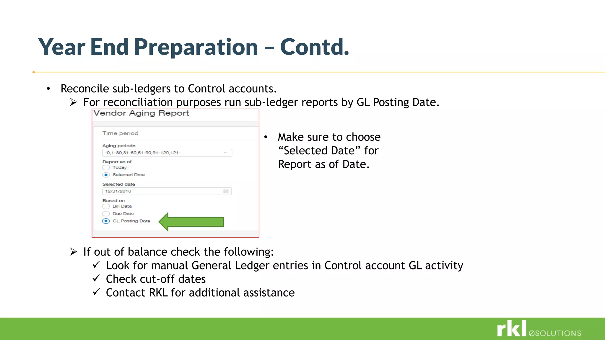 Year End Preparation – Contd.
• Reconcile sub-ledgers to Control accounts.
 For reconciliation purposes run sub-ledger reports by GL Posting Date.
 If out of balance check the following:
 Look for manual General Ledger entries in Control account GL activity
 Check cut-off dates
 Contact RKL for additional assistance
• Make sure to choose
“Selected Date” for
Report as of Date.
 