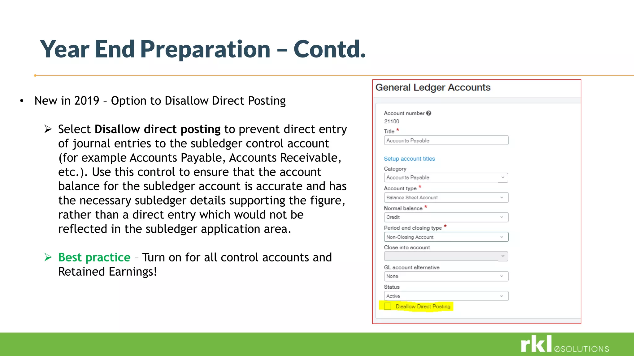 Year End Preparation – Contd.
• New in 2019 – Option to Disallow Direct Posting
 Select Disallow direct posting to prevent direct entry
of journal entries to the subledger control account
(for example Accounts Payable, Accounts Receivable,
etc.). Use this control to ensure that the account
balance for the subledger account is accurate and has
the necessary subledger details supporting the figure,
rather than a direct entry which would not be
reflected in the subledger application area.
 Best practice – Turn on for all control accounts and
Retained Earnings!
 