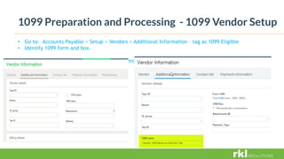 1099 Preparation and Processing - 1099 Vendor Setup
• Go to: Accounts Payable > Setup > Vendors > Additional Information – tag as 1099 Eligible
• Identify 1099 form and box.
Go to: Accounts Payable > Setup > Vendors > Additional Information – tag as 1099 Eligible
 