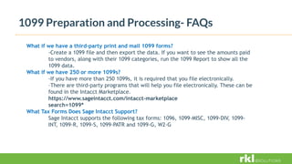 1099 Preparation and Processing- FAQs
What if we have a third-party print and mail 1099 forms?
-Create a 1099 file and then export the data. If you want to see the amounts paid
to vendors, along with their 1099 categories, run the 1099 Report to show all the
1099 data.
What if we have 250 or more 1099s?
-If you have more than 250 1099s, it is required that you file electronically.
–There are third-party programs that will help you file electronically. These can be
found in the Intacct Marketplace.
https://www.sageintacct.com/intacct-marketplace
search=1099*
What Tax Forms Does Sage Intacct Support?
Sage Intacct supports the following tax forms: 1096, 1099-MISC, 1099-DIV, 1099-
INT, 1099-R, 1099-S, 1099-PATR and 1099-G, W2-G
 