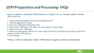 1099 Preparation and Processing- FAQs
How do I update or change the 1099 amount for a vendor? You can manually update a Vendors
1099 amount by:
1. Select Accounts Payable from the top navigational bar
2. Edit the appropriate vendor.
3. Go to the "Additional Information" tab
4. Click on the "1099 Form" link (Note: this only appears in edit mode)
5. Select the correct 1099 year
6. Select the appropriate 1099 form for this vendor and enter the amounts you want to add to the
vendor's current 1099 balance
7. Save Changes
**Note, in order to reduce the vendors 1099 amount a negative number can be entered.
 