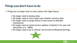 Things you don’t have to do
• Things you no longer have to worry about with Sage Intacct:
No longer need to backup data.
No longer need to worry about your disaster recovery plan.
No longer need to purge history or lose access to detailed
transactions.
No longer need to install service updates (“patches”) for year-end
documents (i.e. 1099s)
No longer need to do an official roll-forward of Retained Earnings.
 