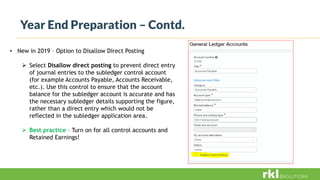 Year End Preparation – Contd.
• New in 2019 – Option to Disallow Direct Posting
 Select Disallow direct posting to prevent direct entry
of journal entries to the subledger control account
(for example Accounts Payable, Accounts Receivable,
etc.). Use this control to ensure that the account
balance for the subledger account is accurate and has
the necessary subledger details supporting the figure,
rather than a direct entry which would not be
reflected in the subledger application area.
 Best practice – Turn on for all control accounts and
Retained Earnings!
 