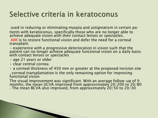 used in reducing or eliminating myopia and astigmatism in certain pa­
tients with keratoconus, specifically those who are no longer able to
achieve adequate vision with their contact lenses or spectacles.
AIM is to restore functional vision and defer the need for a corneal
transplant.
• experience with a progressive deterioration in vision such that the
patient can no longer achieve adequate functional vision on a daily basis
with contact lenses or spectacles
• age 21 years or older
• clear central cornea
• a corneal thickness of 450 mm or greater at the proposed incision site
. corneal transplantation is the only remaining option for improving
functional vision
The visual improvement was significant. With an average follow-up of 9
months, the mean UCVA improved from approximately 20/200 to 20/80
. The mean BCVA also improved, from approximately 20/50 to 20/30
 