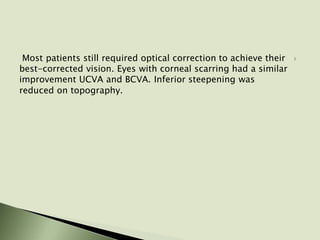 Most patients still required optical correction to achieve their
best-corrected vision. Eyes with corneal scarring had a similar
improvement UCVA and BCVA. Inferior steepening was
reduced on topography.
 