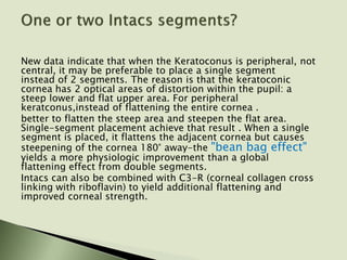 New data indicate that when the Keratoconus is peripheral, not
central, it may be preferable to place a single segment
instead of 2 segments. The reason is that the keratoconic
cornea has 2 optical areas of distortion within the pupil: a
steep lower and flat upper area. For peripheral
keratconus,instead of flattening the entire cornea .
better to flatten the steep area and steepen the flat area.
Single-segment placement achieve that result . When a single
segment is placed, it flattens the adjacent cornea but causes
steepening of the cornea 180° away-the "bean bag effect"
yields a more physiologic improvement than a global
flattening effect from double segments.
Intacs can also be combined with C3-R (corneal collagen cross
linking with riboflavin) to yield additional flattening and
improved corneal strength.
 