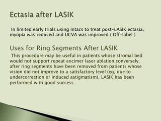 In limited early trials using Intacs to treat post-LASIK ectasia,
myopia was reduced and UCVA was improved ( Off-label )
Uses for Ring Segments After LASIK
This procedure may be useful in patients whose stromal bed
would not support repeat excimer laser ablation.conversely,
after ring segments have been removed from patients whose
vision did not improve to a satisfactory level (eg, due to
undercorrection or induced astigmatism), LASIK has been
performed with good success
 