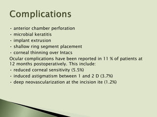 • anterior chamber perforation
• microbial keratitis
• implant extrusion
• shallow ring segment placement
• corneal thinning over Intacs
Ocular complications have been reported in 11 % of patients at
12 months postoperatively. This include:
• reduced corneal sensitivity (5.5%)
• induced astigmatism between 1 and 2 D (3.7%)
• deep neovascularization at the incision ite (1.2%)
 