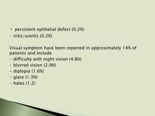 • persistent epithelial defect (0.2%)
• iritis/uveitis (0.2%)
Visual symptom have been reported in approximately 14% of
patients and include
• difficulty with night vision (4.8%)
• blurred vision (2.9%)
• diplopia (1.6%)
• glare (1.3%)
• halos (1.2)
 