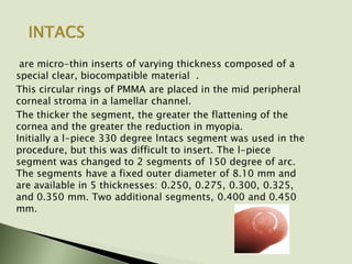 are micro-thin inserts of varying thickness composed of a
special clear, biocompatible material .
This circular rings of PMMA are placed in the mid peripheral
corneal stroma in a lamellar channel.
The thicker the segment, the greater the flattening of the
cornea and the greater the reduction in myopia.
Initially a l-piece 330 degree lntacs segment was used in the
procedure, but this was difficult to insert. The l-piece
segment was changed to 2 segments of 150 degree of arc.
The segments have a fixed outer diameter of 8.10 mm and
are available in 5 thicknesses: 0.250, 0.275, 0.300, 0.325,
and 0.350 mm. Two additional segments, 0.400 and 0.450
mm.
 