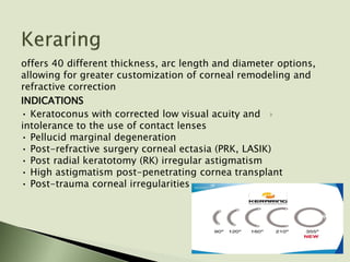 offers 40 different thickness, arc length and diameter options,
allowing for greater customization of corneal remodeling and
refractive correction
INDICATIONS
• Keratoconus with corrected low visual acuity and
intolerance to the use of contact lenses
• Pellucid marginal degeneration
• Post-refractive surgery corneal ectasia (PRK, LASIK)
• Post radial keratotomy (RK) irregular astigmatism
• High astigmatism post-penetrating cornea transplant
• Post-trauma corneal irregularities
 