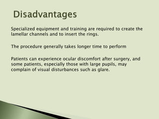 Specialized equipment and training are required to create the
lamellar channels and to insert the rings.
The procedure generally takes longer time to perform
Patients can experience ocular discomfort after surgery, and
some patients, especially those with large pupils, may
complain of visual disturbances such as glare.
 