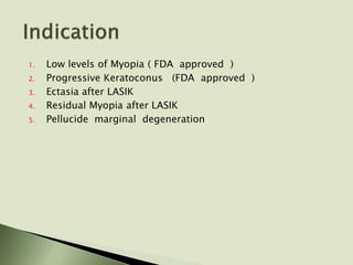 1. Low levels of Myopia ( FDA approved )
2. Progressive Keratoconus (FDA approved )
3. Ectasia after LASIK
4. Residual Myopia after LASIK
5. Pellucide marginal degeneration
 