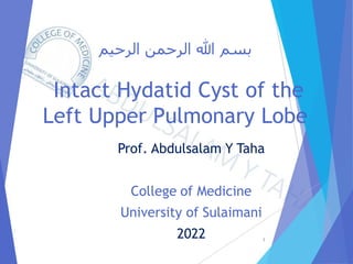 ‫الرحيم‬ ‫الرحمن‬ ‫هللا‬ ‫بسم‬
Intact Hydatid Cyst of the
Left Upper Pulmonary Lobe
Prof. Abdulsalam Y Taha
College of Medicine
University of Sulaimani
2022 1
 